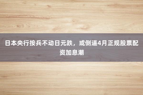 日本央行按兵不动日元跌，或倒逼4月正规股票配资加息潮