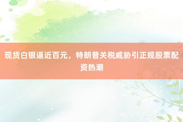 现货白银逼近百元，特朗普关税威胁引正规股票配资热潮