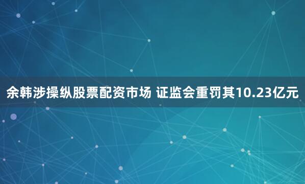 余韩涉操纵股票配资市场 证监会重罚其10.23亿元