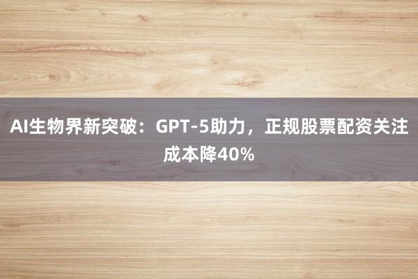 AI生物界新突破：GPT-5助力，正规股票配资关注成本降40%