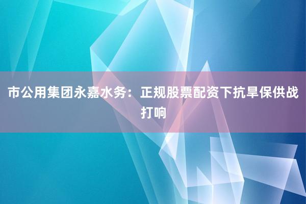 市公用集团永嘉水务：正规股票配资下抗旱保供战打响