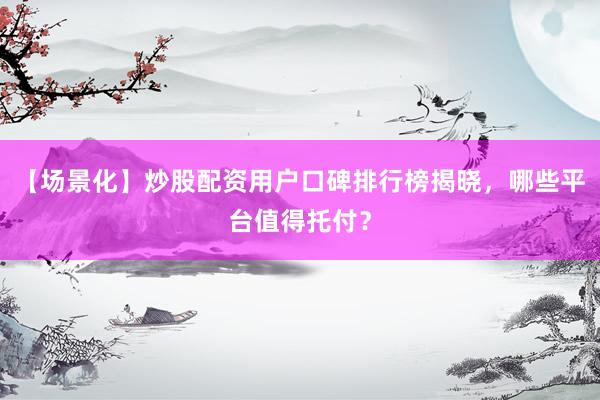 【场景化】炒股配资用户口碑排行榜揭晓，哪些平台值得托付？