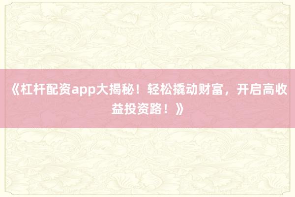 《杠杆配资app大揭秘！轻松撬动财富，开启高收益投资路！》
