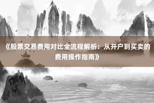 《股票交易费用对比全流程解析：从开户到买卖的费用操作指南》