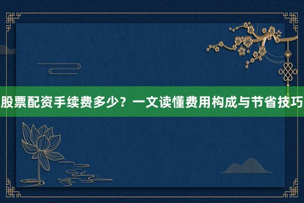 股票配资手续费多少？一文读懂费用构成与节省技巧