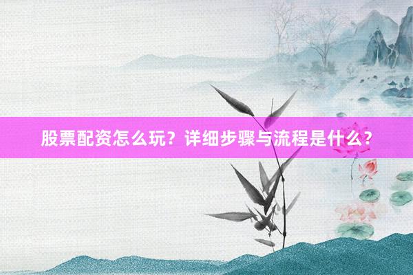 股票配资怎么玩？详细步骤与流程是什么？